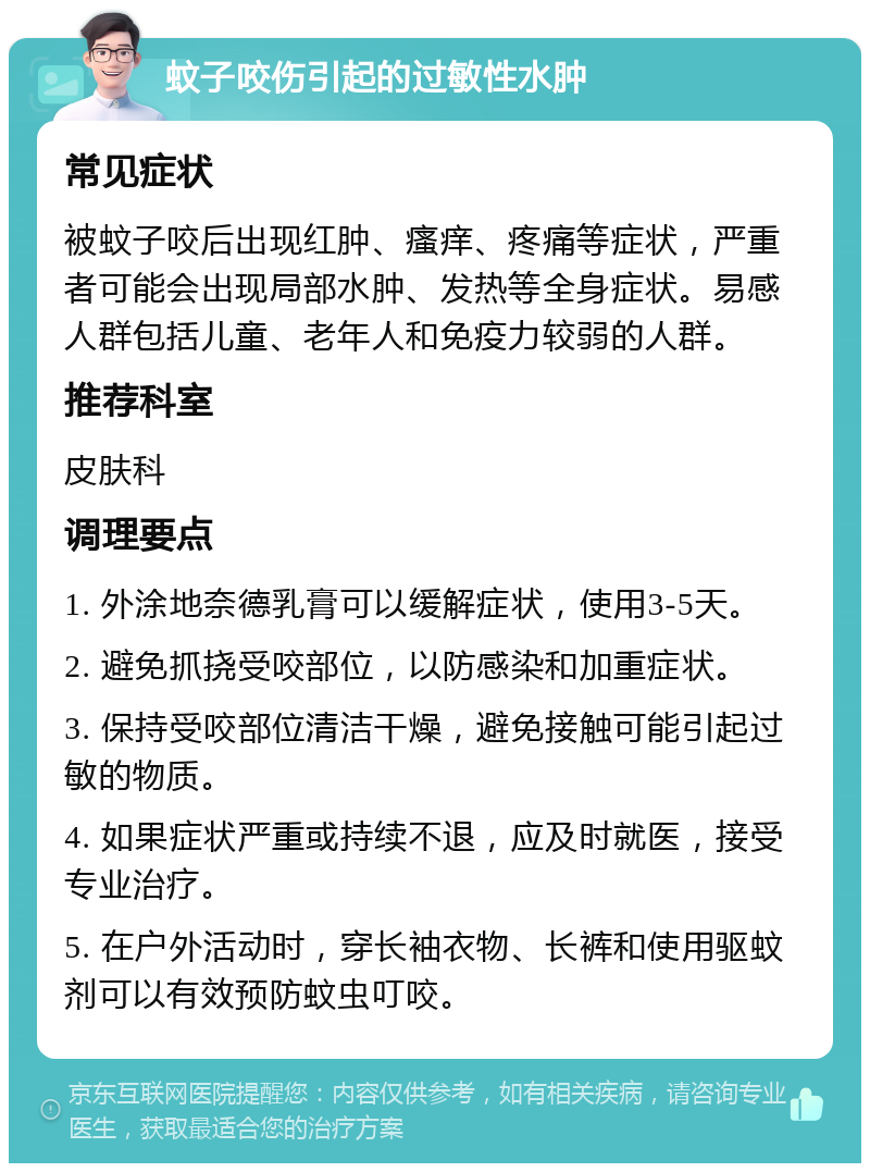 蚊子咬伤引起的过敏性水肿 常见症状 被蚊子咬后出现红肿、瘙痒、疼痛等症状，严重者可能会出现局部水肿、发热等全身症状。易感人群包括儿童、老年人和免疫力较弱的人群。 推荐科室 皮肤科 调理要点 1. 外涂地奈德乳膏可以缓解症状，使用3-5天。 2. 避免抓挠受咬部位，以防感染和加重症状。 3. 保持受咬部位清洁干燥，避免接触可能引起过敏的物质。 4. 如果症状严重或持续不退，应及时就医，接受专业治疗。 5. 在户外活动时，穿长袖衣物、长裤和使用驱蚊剂可以有效预防蚊虫叮咬。