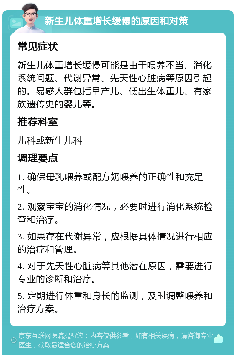 新生儿体重增长缓慢的原因和对策 常见症状 新生儿体重增长缓慢可能是由于喂养不当、消化系统问题、代谢异常、先天性心脏病等原因引起的。易感人群包括早产儿、低出生体重儿、有家族遗传史的婴儿等。 推荐科室 儿科或新生儿科 调理要点 1. 确保母乳喂养或配方奶喂养的正确性和充足性。 2. 观察宝宝的消化情况，必要时进行消化系统检查和治疗。 3. 如果存在代谢异常，应根据具体情况进行相应的治疗和管理。 4. 对于先天性心脏病等其他潜在原因，需要进行专业的诊断和治疗。 5. 定期进行体重和身长的监测，及时调整喂养和治疗方案。