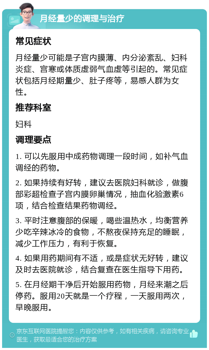 月经量少的调理与治疗 常见症状 月经量少可能是子宫内膜薄、内分泌紊乱、妇科炎症、宫寒或体质虚弱气血虚等引起的。常见症状包括月经期量少、肚子疼等，易感人群为女性。 推荐科室 妇科 调理要点 1. 可以先服用中成药物调理一段时间，如补气血调经的药物。 2. 如果持续有好转，建议去医院妇科就诊，做腹部彩超检查子宫内膜卵巢情况，抽血化验激素6项，结合检查结果药物调经。 3. 平时注意腹部的保暖，喝些温热水，均衡营养少吃辛辣冰冷的食物，不熬夜保持充足的睡眠，减少工作压力，有利于恢复。 4. 如果用药期间有不适，或是症状无好转，建议及时去医院就诊，结合复查在医生指导下用药。 5. 在月经期干净后开始服用药物，月经来潮之后停药。服用20天就是一个疗程，一天服用两次，早晚服用。