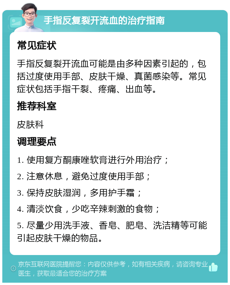 手指反复裂开流血的治疗指南 常见症状 手指反复裂开流血可能是由多种因素引起的，包括过度使用手部、皮肤干燥、真菌感染等。常见症状包括手指干裂、疼痛、出血等。 推荐科室 皮肤科 调理要点 1. 使用复方酮康唑软膏进行外用治疗； 2. 注意休息，避免过度使用手部； 3. 保持皮肤湿润，多用护手霜； 4. 清淡饮食，少吃辛辣刺激的食物； 5. 尽量少用洗手液、香皂、肥皂、洗洁精等可能引起皮肤干燥的物品。