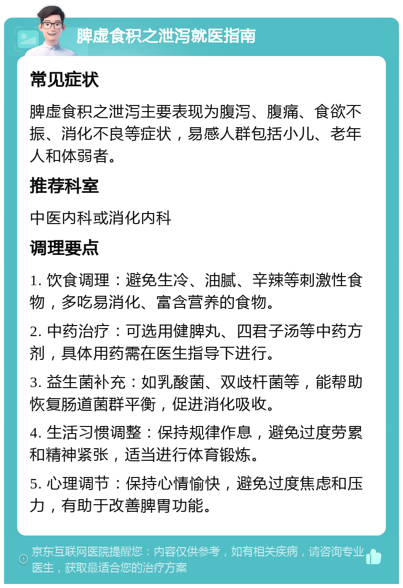 脾虚食积之泄泻就医指南 常见症状 脾虚食积之泄泻主要表现为腹泻、腹痛、食欲不振、消化不良等症状，易感人群包括小儿、老年人和体弱者。 推荐科室 中医内科或消化内科 调理要点 1. 饮食调理：避免生冷、油腻、辛辣等刺激性食物，多吃易消化、富含营养的食物。 2. 中药治疗：可选用健脾丸、四君子汤等中药方剂，具体用药需在医生指导下进行。 3. 益生菌补充：如乳酸菌、双歧杆菌等，能帮助恢复肠道菌群平衡，促进消化吸收。 4. 生活习惯调整：保持规律作息，避免过度劳累和精神紧张，适当进行体育锻炼。 5. 心理调节：保持心情愉快，避免过度焦虑和压力，有助于改善脾胃功能。