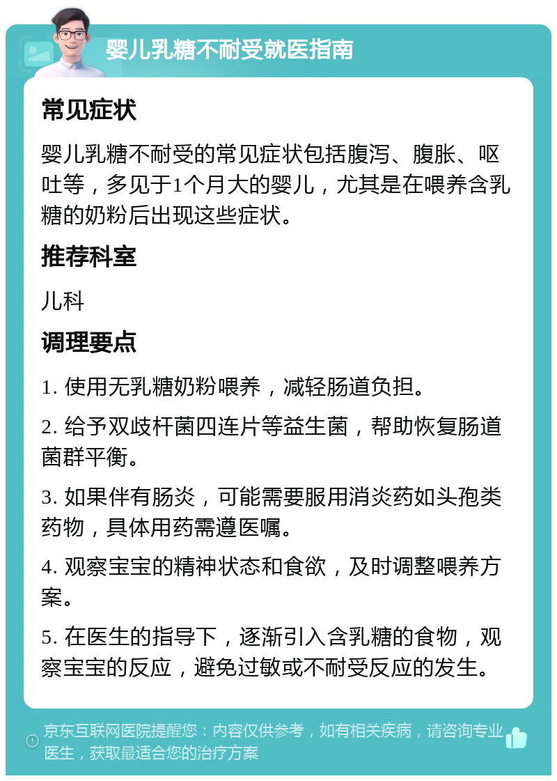 婴儿乳糖不耐受就医指南 常见症状 婴儿乳糖不耐受的常见症状包括腹泻、腹胀、呕吐等，多见于1个月大的婴儿，尤其是在喂养含乳糖的奶粉后出现这些症状。 推荐科室 儿科 调理要点 1. 使用无乳糖奶粉喂养，减轻肠道负担。 2. 给予双歧杆菌四连片等益生菌，帮助恢复肠道菌群平衡。 3. 如果伴有肠炎，可能需要服用消炎药如头孢类药物，具体用药需遵医嘱。 4. 观察宝宝的精神状态和食欲，及时调整喂养方案。 5. 在医生的指导下，逐渐引入含乳糖的食物，观察宝宝的反应，避免过敏或不耐受反应的发生。