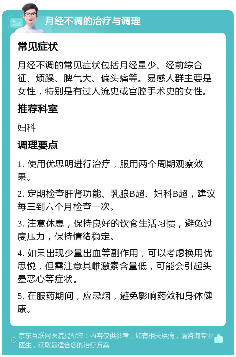 月经不调的治疗与调理 常见症状 月经不调的常见症状包括月经量少、经前综合征、烦躁、脾气大、偏头痛等。易感人群主要是女性，特别是有过人流史或宫腔手术史的女性。 推荐科室 妇科 调理要点 1. 使用优思明进行治疗，服用两个周期观察效果。 2. 定期检查肝肾功能、乳腺B超、妇科B超，建议每三到六个月检查一次。 3. 注意休息，保持良好的饮食生活习惯，避免过度压力，保持情绪稳定。 4. 如果出现少量出血等副作用，可以考虑换用优思悦，但需注意其雌激素含量低，可能会引起头晕恶心等症状。 5. 在服药期间，应忌烟，避免影响药效和身体健康。