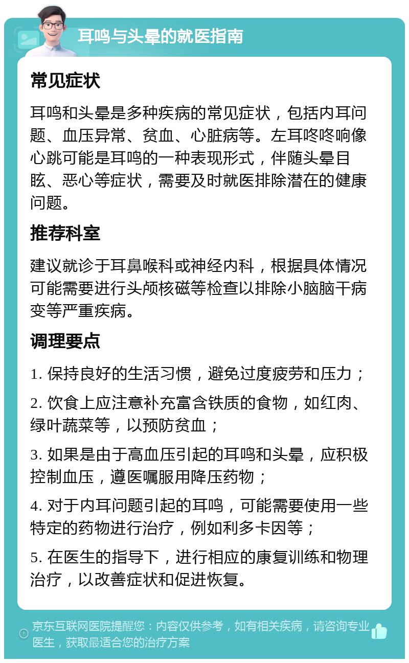 耳鸣与头晕的就医指南 常见症状 耳鸣和头晕是多种疾病的常见症状，包括内耳问题、血压异常、贫血、心脏病等。左耳咚咚响像心跳可能是耳鸣的一种表现形式，伴随头晕目眩、恶心等症状，需要及时就医排除潜在的健康问题。 推荐科室 建议就诊于耳鼻喉科或神经内科，根据具体情况可能需要进行头颅核磁等检查以排除小脑脑干病变等严重疾病。 调理要点 1. 保持良好的生活习惯，避免过度疲劳和压力； 2. 饮食上应注意补充富含铁质的食物，如红肉、绿叶蔬菜等，以预防贫血； 3. 如果是由于高血压引起的耳鸣和头晕，应积极控制血压，遵医嘱服用降压药物； 4. 对于内耳问题引起的耳鸣，可能需要使用一些特定的药物进行治疗，例如利多卡因等； 5. 在医生的指导下，进行相应的康复训练和物理治疗，以改善症状和促进恢复。