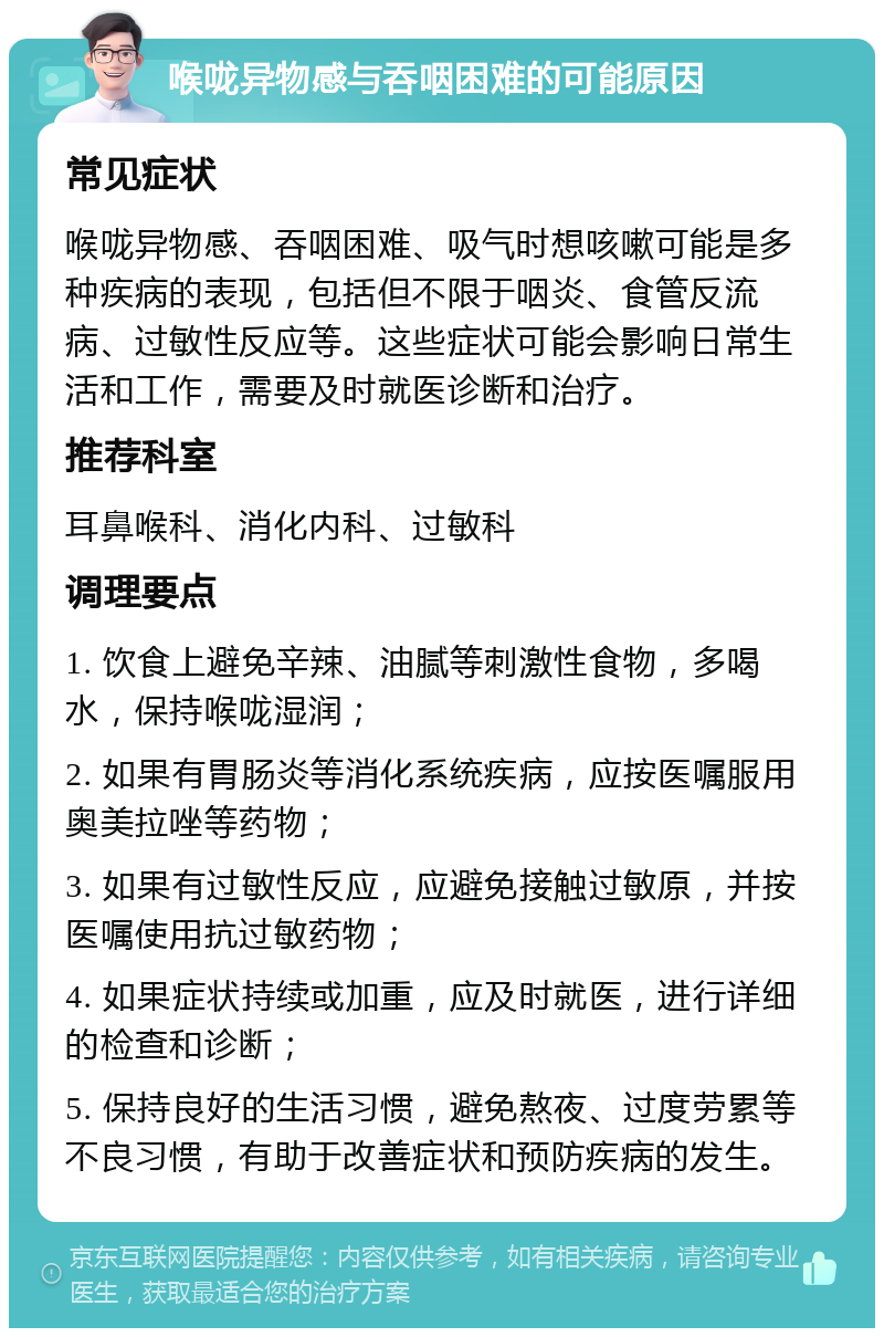 喉咙异物感与吞咽困难的可能原因 常见症状 喉咙异物感、吞咽困难、吸气时想咳嗽可能是多种疾病的表现，包括但不限于咽炎、食管反流病、过敏性反应等。这些症状可能会影响日常生活和工作，需要及时就医诊断和治疗。 推荐科室 耳鼻喉科、消化内科、过敏科 调理要点 1. 饮食上避免辛辣、油腻等刺激性食物，多喝水，保持喉咙湿润； 2. 如果有胃肠炎等消化系统疾病，应按医嘱服用奥美拉唑等药物； 3. 如果有过敏性反应，应避免接触过敏原，并按医嘱使用抗过敏药物； 4. 如果症状持续或加重，应及时就医，进行详细的检查和诊断； 5. 保持良好的生活习惯，避免熬夜、过度劳累等不良习惯，有助于改善症状和预防疾病的发生。