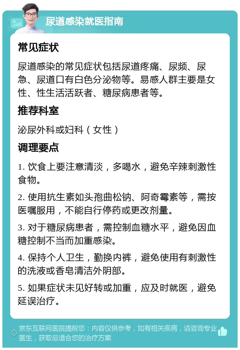 尿道感染就医指南 常见症状 尿道感染的常见症状包括尿道疼痛、尿频、尿急、尿道口有白色分泌物等。易感人群主要是女性、性生活活跃者、糖尿病患者等。 推荐科室 泌尿外科或妇科（女性） 调理要点 1. 饮食上要注意清淡，多喝水，避免辛辣刺激性食物。 2. 使用抗生素如头孢曲松钠、阿奇霉素等，需按医嘱服用，不能自行停药或更改剂量。 3. 对于糖尿病患者，需控制血糖水平，避免因血糖控制不当而加重感染。 4. 保持个人卫生，勤换内裤，避免使用有刺激性的洗液或香皂清洁外阴部。 5. 如果症状未见好转或加重，应及时就医，避免延误治疗。