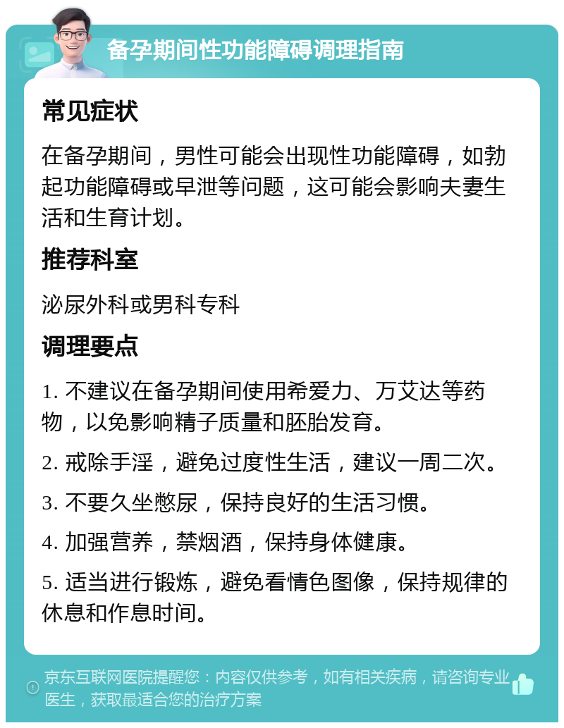 备孕期间性功能障碍调理指南 常见症状 在备孕期间，男性可能会出现性功能障碍，如勃起功能障碍或早泄等问题，这可能会影响夫妻生活和生育计划。 推荐科室 泌尿外科或男科专科 调理要点 1. 不建议在备孕期间使用希爱力、万艾达等药物，以免影响精子质量和胚胎发育。 2. 戒除手淫，避免过度性生活，建议一周二次。 3. 不要久坐憋尿，保持良好的生活习惯。 4. 加强营养，禁烟酒，保持身体健康。 5. 适当进行锻炼，避免看情色图像，保持规律的休息和作息时间。