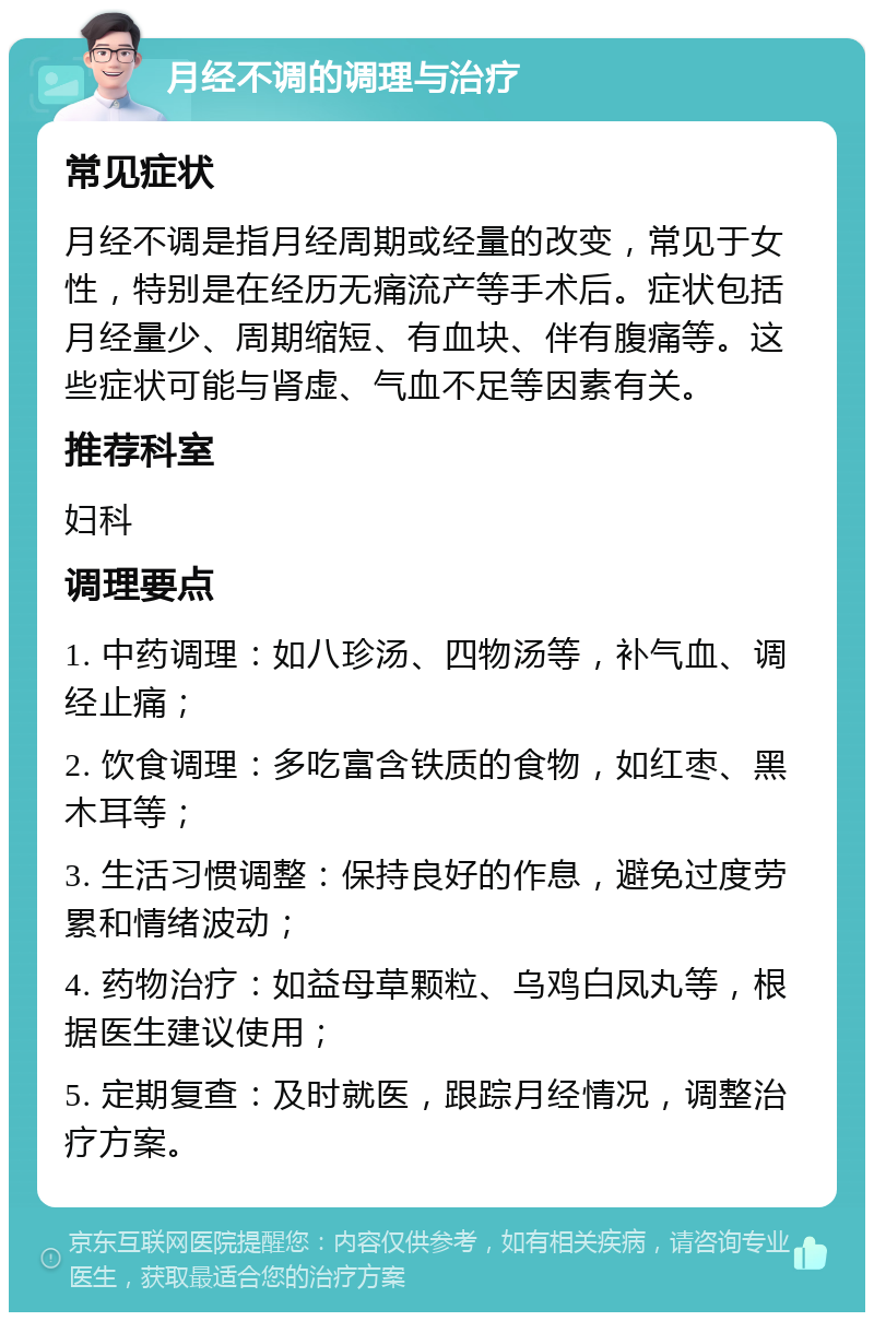 月经不调的调理与治疗 常见症状 月经不调是指月经周期或经量的改变，常见于女性，特别是在经历无痛流产等手术后。症状包括月经量少、周期缩短、有血块、伴有腹痛等。这些症状可能与肾虚、气血不足等因素有关。 推荐科室 妇科 调理要点 1. 中药调理：如八珍汤、四物汤等，补气血、调经止痛； 2. 饮食调理：多吃富含铁质的食物，如红枣、黑木耳等； 3. 生活习惯调整：保持良好的作息，避免过度劳累和情绪波动； 4. 药物治疗：如益母草颗粒、乌鸡白凤丸等，根据医生建议使用； 5. 定期复查：及时就医，跟踪月经情况，调整治疗方案。