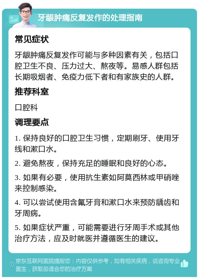 牙龈肿痛反复发作的处理指南 常见症状 牙龈肿痛反复发作可能与多种因素有关，包括口腔卫生不良、压力过大、熬夜等。易感人群包括长期吸烟者、免疫力低下者和有家族史的人群。 推荐科室 口腔科 调理要点 1. 保持良好的口腔卫生习惯，定期刷牙、使用牙线和漱口水。 2. 避免熬夜，保持充足的睡眠和良好的心态。 3. 如果有必要，使用抗生素如阿莫西林或甲硝唑来控制感染。 4. 可以尝试使用含氟牙膏和漱口水来预防龋齿和牙周病。 5. 如果症状严重，可能需要进行牙周手术或其他治疗方法，应及时就医并遵循医生的建议。