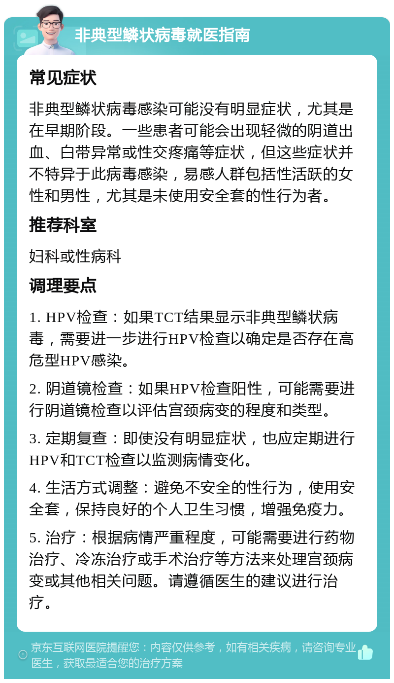 非典型鳞状病毒就医指南 常见症状 非典型鳞状病毒感染可能没有明显症状，尤其是在早期阶段。一些患者可能会出现轻微的阴道出血、白带异常或性交疼痛等症状，但这些症状并不特异于此病毒感染，易感人群包括性活跃的女性和男性，尤其是未使用安全套的性行为者。 推荐科室 妇科或性病科 调理要点 1. HPV检查：如果TCT结果显示非典型鳞状病毒，需要进一步进行HPV检查以确定是否存在高危型HPV感染。 2. 阴道镜检查：如果HPV检查阳性，可能需要进行阴道镜检查以评估宫颈病变的程度和类型。 3. 定期复查：即使没有明显症状，也应定期进行HPV和TCT检查以监测病情变化。 4. 生活方式调整：避免不安全的性行为，使用安全套，保持良好的个人卫生习惯，增强免疫力。 5. 治疗：根据病情严重程度，可能需要进行药物治疗、冷冻治疗或手术治疗等方法来处理宫颈病变或其他相关问题。请遵循医生的建议进行治疗。