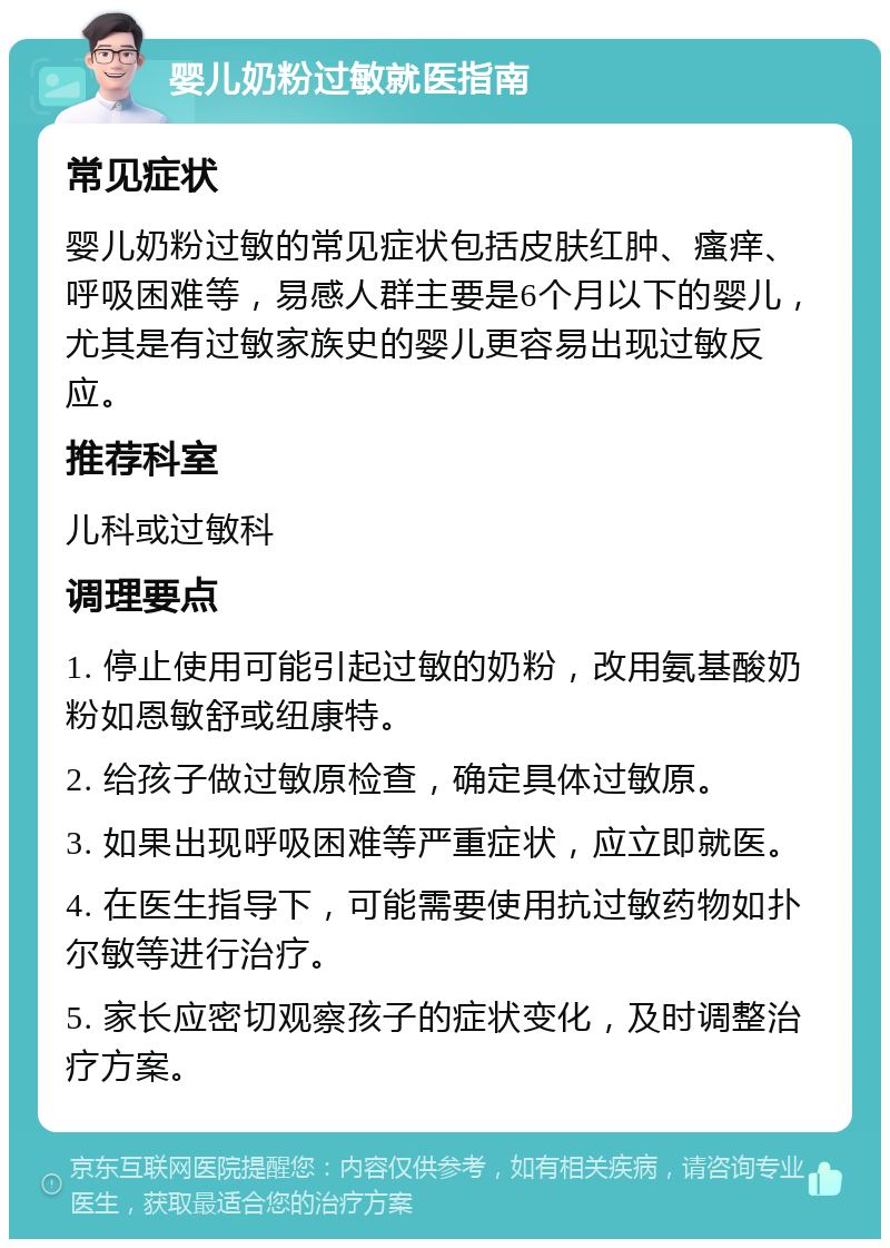 婴儿奶粉过敏就医指南 常见症状 婴儿奶粉过敏的常见症状包括皮肤红肿、瘙痒、呼吸困难等，易感人群主要是6个月以下的婴儿，尤其是有过敏家族史的婴儿更容易出现过敏反应。 推荐科室 儿科或过敏科 调理要点 1. 停止使用可能引起过敏的奶粉，改用氨基酸奶粉如恩敏舒或纽康特。 2. 给孩子做过敏原检查，确定具体过敏原。 3. 如果出现呼吸困难等严重症状，应立即就医。 4. 在医生指导下，可能需要使用抗过敏药物如扑尔敏等进行治疗。 5. 家长应密切观察孩子的症状变化，及时调整治疗方案。