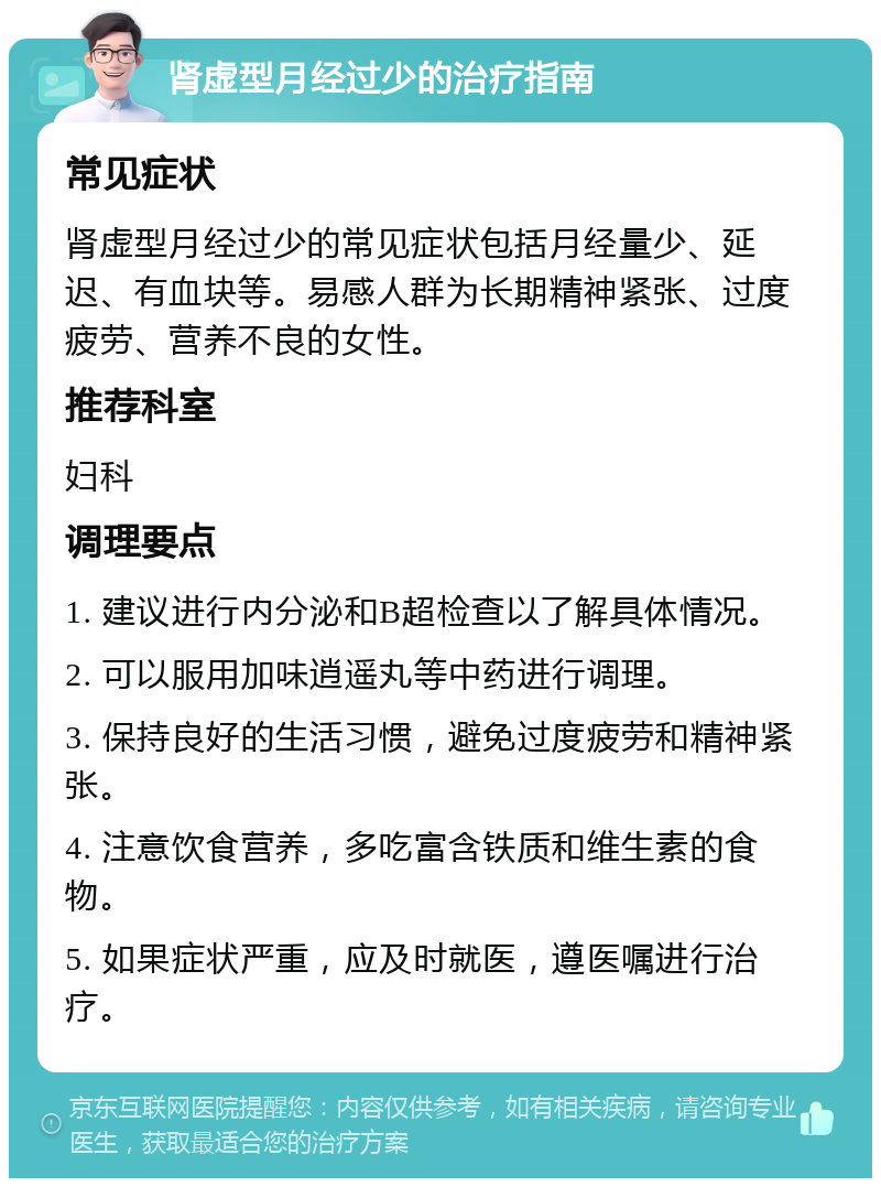 肾虚型月经过少的治疗指南 常见症状 肾虚型月经过少的常见症状包括月经量少、延迟、有血块等。易感人群为长期精神紧张、过度疲劳、营养不良的女性。 推荐科室 妇科 调理要点 1. 建议进行内分泌和B超检查以了解具体情况。 2. 可以服用加味逍遥丸等中药进行调理。 3. 保持良好的生活习惯，避免过度疲劳和精神紧张。 4. 注意饮食营养，多吃富含铁质和维生素的食物。 5. 如果症状严重，应及时就医，遵医嘱进行治疗。