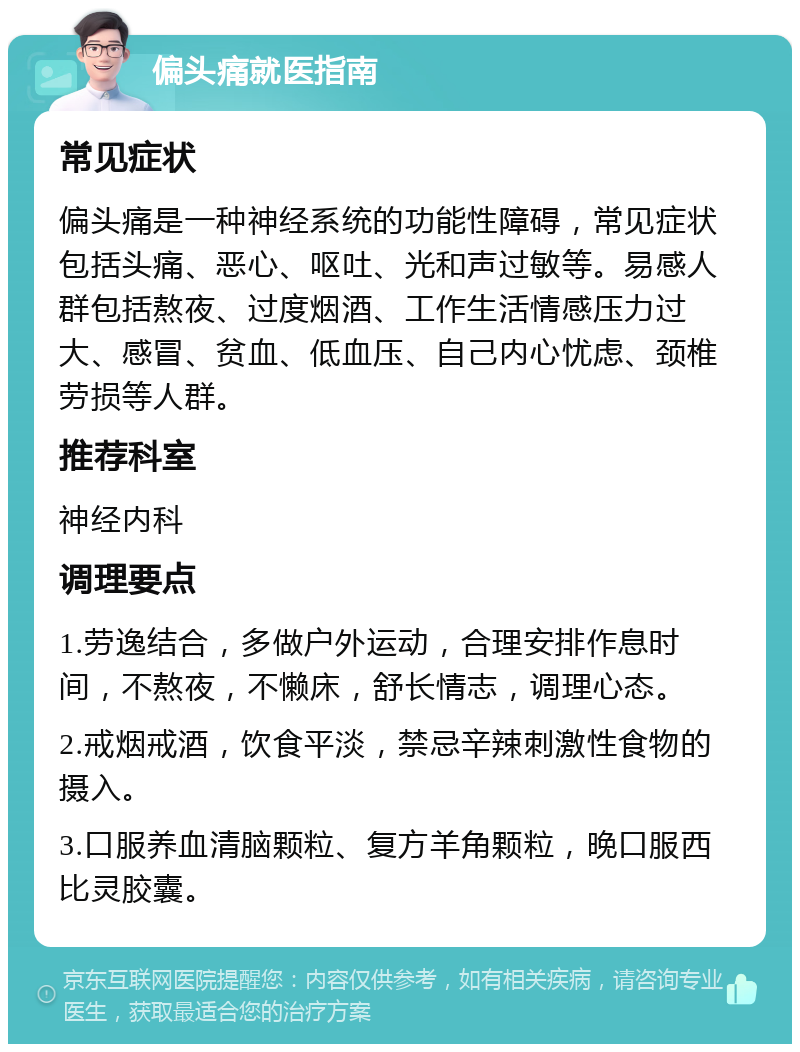 偏头痛就医指南 常见症状 偏头痛是一种神经系统的功能性障碍，常见症状包括头痛、恶心、呕吐、光和声过敏等。易感人群包括熬夜、过度烟酒、工作生活情感压力过大、感冒、贫血、低血压、自己内心忧虑、颈椎劳损等人群。 推荐科室 神经内科 调理要点 1.劳逸结合，多做户外运动，合理安排作息时间，不熬夜，不懒床，舒长情志，调理心态。 2.戒烟戒酒，饮食平淡，禁忌辛辣刺激性食物的摄入。 3.口服养血清脑颗粒、复方羊角颗粒，晚口服西比灵胶囊。