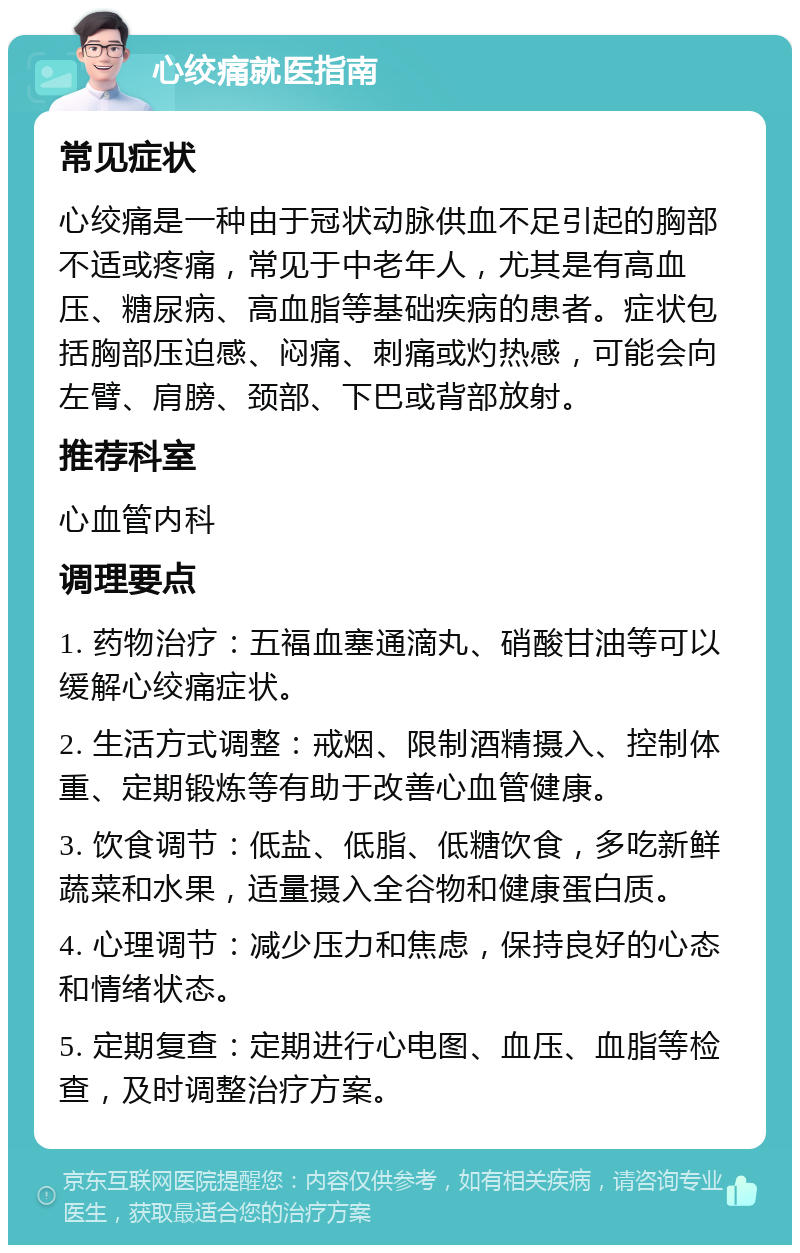 心绞痛就医指南 常见症状 心绞痛是一种由于冠状动脉供血不足引起的胸部不适或疼痛，常见于中老年人，尤其是有高血压、糖尿病、高血脂等基础疾病的患者。症状包括胸部压迫感、闷痛、刺痛或灼热感，可能会向左臂、肩膀、颈部、下巴或背部放射。 推荐科室 心血管内科 调理要点 1. 药物治疗：五福血塞通滴丸、硝酸甘油等可以缓解心绞痛症状。 2. 生活方式调整：戒烟、限制酒精摄入、控制体重、定期锻炼等有助于改善心血管健康。 3. 饮食调节：低盐、低脂、低糖饮食，多吃新鲜蔬菜和水果，适量摄入全谷物和健康蛋白质。 4. 心理调节：减少压力和焦虑，保持良好的心态和情绪状态。 5. 定期复查：定期进行心电图、血压、血脂等检查，及时调整治疗方案。