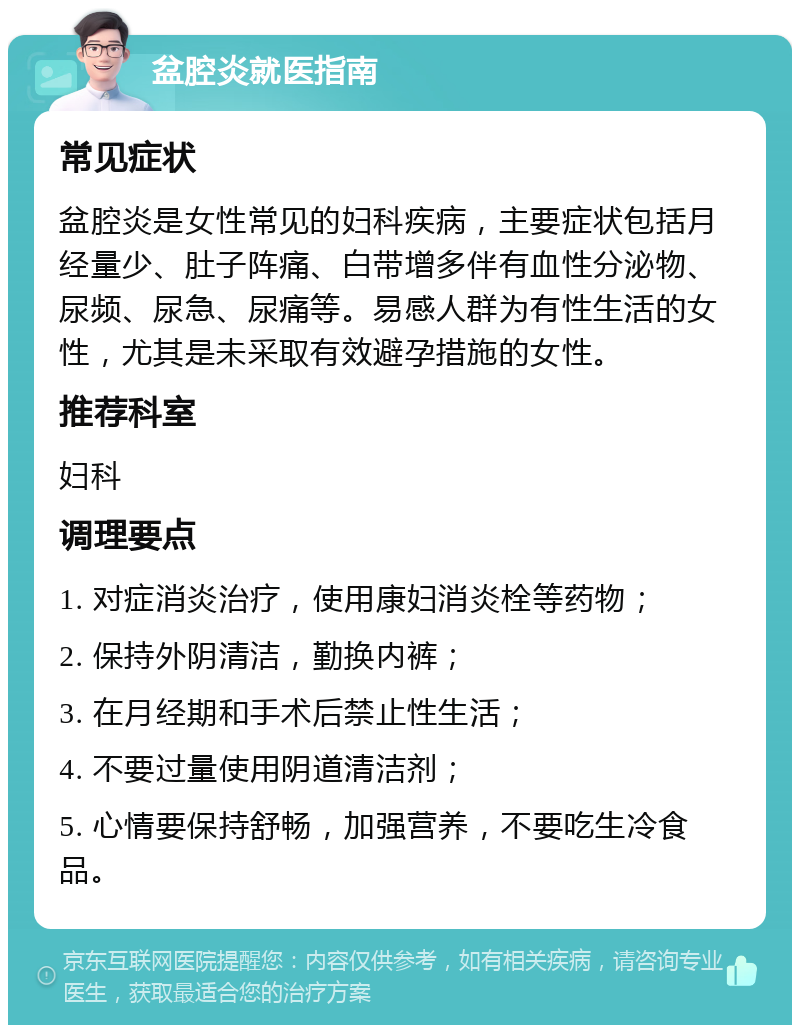 盆腔炎就医指南 常见症状 盆腔炎是女性常见的妇科疾病，主要症状包括月经量少、肚子阵痛、白带增多伴有血性分泌物、尿频、尿急、尿痛等。易感人群为有性生活的女性，尤其是未采取有效避孕措施的女性。 推荐科室 妇科 调理要点 1. 对症消炎治疗，使用康妇消炎栓等药物； 2. 保持外阴清洁，勤换内裤； 3. 在月经期和手术后禁止性生活； 4. 不要过量使用阴道清洁剂； 5. 心情要保持舒畅，加强营养，不要吃生冷食品。