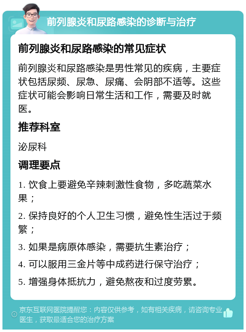 前列腺炎和尿路感染的诊断与治疗 前列腺炎和尿路感染的常见症状 前列腺炎和尿路感染是男性常见的疾病，主要症状包括尿频、尿急、尿痛、会阴部不适等。这些症状可能会影响日常生活和工作，需要及时就医。 推荐科室 泌尿科 调理要点 1. 饮食上要避免辛辣刺激性食物，多吃蔬菜水果； 2. 保持良好的个人卫生习惯，避免性生活过于频繁； 3. 如果是病原体感染，需要抗生素治疗； 4. 可以服用三金片等中成药进行保守治疗； 5. 增强身体抵抗力，避免熬夜和过度劳累。