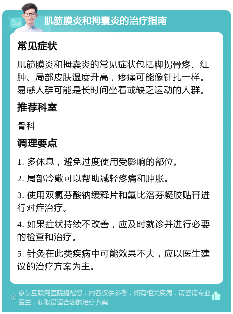 肌筋膜炎和拇囊炎的治疗指南 常见症状 肌筋膜炎和拇囊炎的常见症状包括脚拐骨疼、红肿、局部皮肤温度升高，疼痛可能像针扎一样。易感人群可能是长时间坐着或缺乏运动的人群。 推荐科室 骨科 调理要点 1. 多休息，避免过度使用受影响的部位。 2. 局部冷敷可以帮助减轻疼痛和肿胀。 3. 使用双氯芬酸钠缓释片和氟比洛芬凝胶贴膏进行对症治疗。 4. 如果症状持续不改善，应及时就诊并进行必要的检查和治疗。 5. 针灸在此类疾病中可能效果不大，应以医生建议的治疗方案为主。