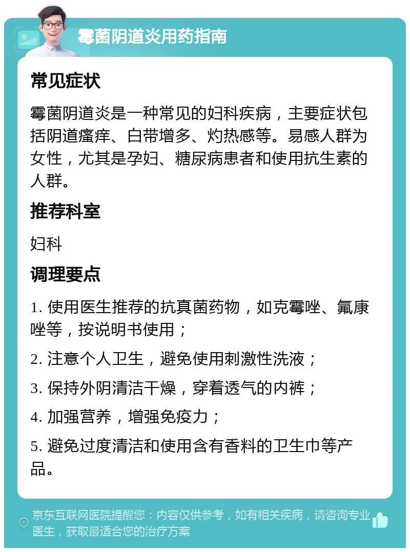 霉菌阴道炎用药指南 常见症状 霉菌阴道炎是一种常见的妇科疾病，主要症状包括阴道瘙痒、白带增多、灼热感等。易感人群为女性，尤其是孕妇、糖尿病患者和使用抗生素的人群。 推荐科室 妇科 调理要点 1. 使用医生推荐的抗真菌药物，如克霉唑、氟康唑等，按说明书使用； 2. 注意个人卫生，避免使用刺激性洗液； 3. 保持外阴清洁干燥，穿着透气的内裤； 4. 加强营养，增强免疫力； 5. 避免过度清洁和使用含有香料的卫生巾等产品。