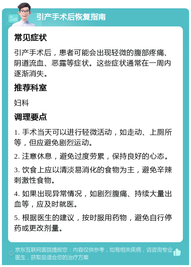 引产手术后恢复指南 常见症状 引产手术后，患者可能会出现轻微的腹部疼痛、阴道流血、恶露等症状。这些症状通常在一周内逐渐消失。 推荐科室 妇科 调理要点 1. 手术当天可以进行轻微活动，如走动、上厕所等，但应避免剧烈运动。 2. 注意休息，避免过度劳累，保持良好的心态。 3. 饮食上应以清淡易消化的食物为主，避免辛辣刺激性食物。 4. 如果出现异常情况，如剧烈腹痛、持续大量出血等，应及时就医。 5. 根据医生的建议，按时服用药物，避免自行停药或更改剂量。