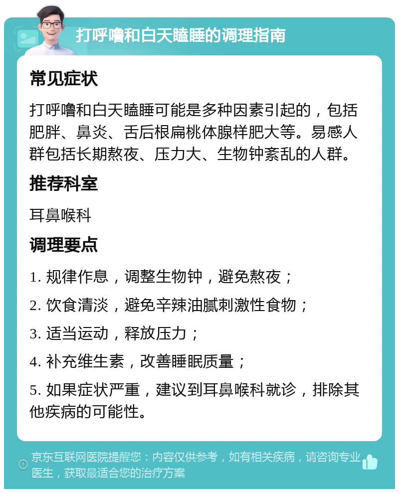 打呼噜和白天瞌睡的调理指南 常见症状 打呼噜和白天瞌睡可能是多种因素引起的，包括肥胖、鼻炎、舌后根扁桃体腺样肥大等。易感人群包括长期熬夜、压力大、生物钟紊乱的人群。 推荐科室 耳鼻喉科 调理要点 1. 规律作息，调整生物钟，避免熬夜； 2. 饮食清淡，避免辛辣油腻刺激性食物； 3. 适当运动，释放压力； 4. 补充维生素，改善睡眠质量； 5. 如果症状严重，建议到耳鼻喉科就诊，排除其他疾病的可能性。