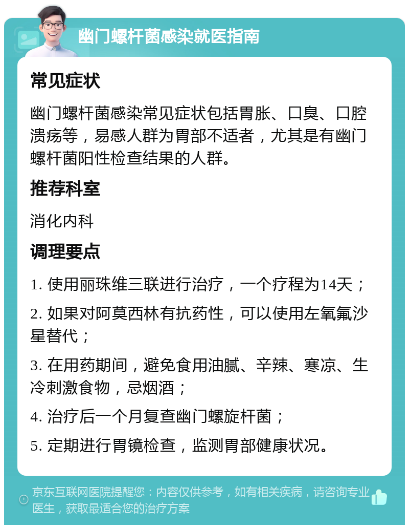 幽门螺杆菌感染就医指南 常见症状 幽门螺杆菌感染常见症状包括胃胀、口臭、口腔溃疡等，易感人群为胃部不适者，尤其是有幽门螺杆菌阳性检查结果的人群。 推荐科室 消化内科 调理要点 1. 使用丽珠维三联进行治疗，一个疗程为14天； 2. 如果对阿莫西林有抗药性，可以使用左氧氟沙星替代； 3. 在用药期间，避免食用油腻、辛辣、寒凉、生冷刺激食物，忌烟酒； 4. 治疗后一个月复查幽门螺旋杆菌； 5. 定期进行胃镜检查，监测胃部健康状况。