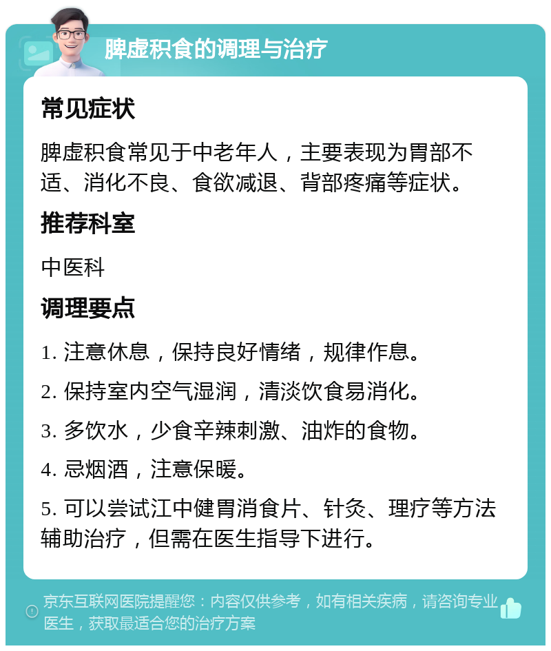 脾虚积食的调理与治疗 常见症状 脾虚积食常见于中老年人，主要表现为胃部不适、消化不良、食欲减退、背部疼痛等症状。 推荐科室 中医科 调理要点 1. 注意休息，保持良好情绪，规律作息。 2. 保持室内空气湿润，清淡饮食易消化。 3. 多饮水，少食辛辣刺激、油炸的食物。 4. 忌烟酒，注意保暖。 5. 可以尝试江中健胃消食片、针灸、理疗等方法辅助治疗，但需在医生指导下进行。