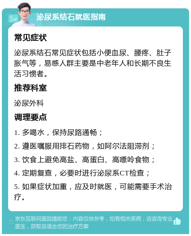 泌尿系结石就医指南 常见症状 泌尿系结石常见症状包括小便血尿、腰疼、肚子胀气等，易感人群主要是中老年人和长期不良生活习惯者。 推荐科室 泌尿外科 调理要点 1. 多喝水，保持尿路通畅； 2. 遵医嘱服用排石药物，如阿尔法阻滞剂； 3. 饮食上避免高盐、高蛋白、高嘌呤食物； 4. 定期复查，必要时进行泌尿系CT检查； 5. 如果症状加重，应及时就医，可能需要手术治疗。