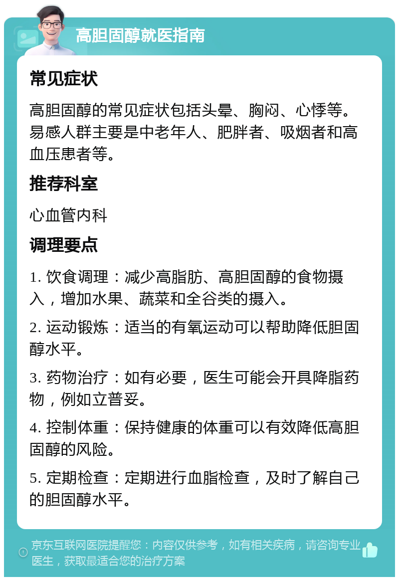 高胆固醇就医指南 常见症状 高胆固醇的常见症状包括头晕、胸闷、心悸等。易感人群主要是中老年人、肥胖者、吸烟者和高血压患者等。 推荐科室 心血管内科 调理要点 1. 饮食调理：减少高脂肪、高胆固醇的食物摄入，增加水果、蔬菜和全谷类的摄入。 2. 运动锻炼：适当的有氧运动可以帮助降低胆固醇水平。 3. 药物治疗：如有必要，医生可能会开具降脂药物，例如立普妥。 4. 控制体重：保持健康的体重可以有效降低高胆固醇的风险。 5. 定期检查：定期进行血脂检查，及时了解自己的胆固醇水平。