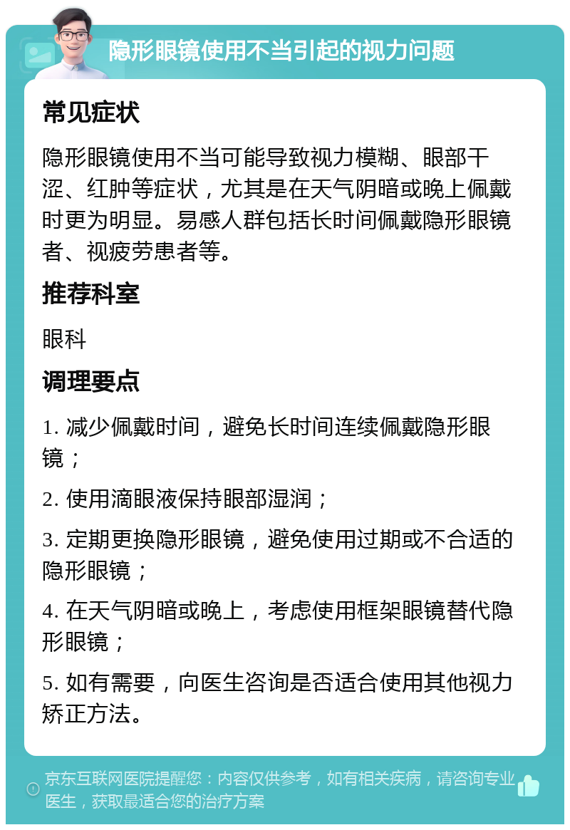 隐形眼镜使用不当引起的视力问题 常见症状 隐形眼镜使用不当可能导致视力模糊、眼部干涩、红肿等症状，尤其是在天气阴暗或晚上佩戴时更为明显。易感人群包括长时间佩戴隐形眼镜者、视疲劳患者等。 推荐科室 眼科 调理要点 1. 减少佩戴时间，避免长时间连续佩戴隐形眼镜； 2. 使用滴眼液保持眼部湿润； 3. 定期更换隐形眼镜，避免使用过期或不合适的隐形眼镜； 4. 在天气阴暗或晚上，考虑使用框架眼镜替代隐形眼镜； 5. 如有需要，向医生咨询是否适合使用其他视力矫正方法。