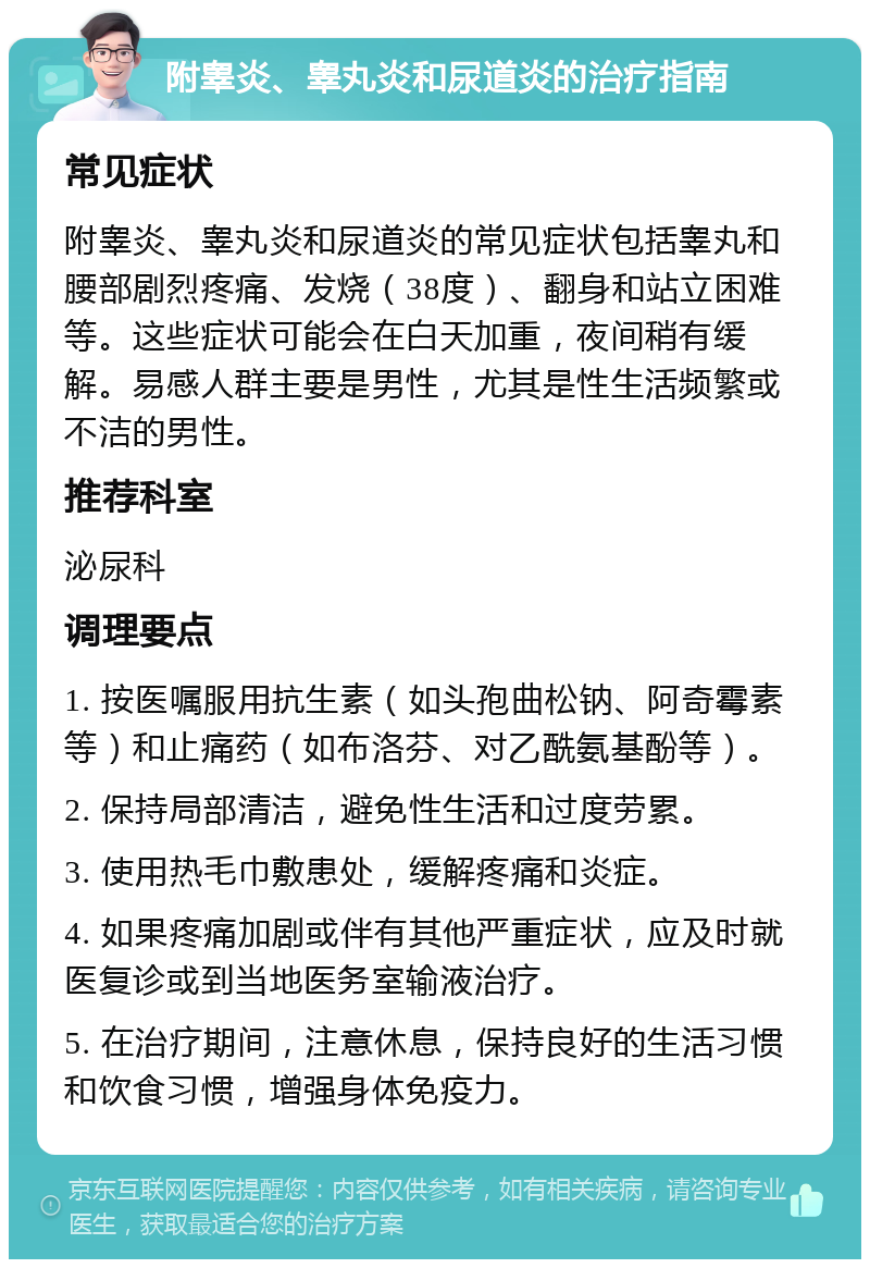 附睾炎、睾丸炎和尿道炎的治疗指南 常见症状 附睾炎、睾丸炎和尿道炎的常见症状包括睾丸和腰部剧烈疼痛、发烧（38度）、翻身和站立困难等。这些症状可能会在白天加重，夜间稍有缓解。易感人群主要是男性，尤其是性生活频繁或不洁的男性。 推荐科室 泌尿科 调理要点 1. 按医嘱服用抗生素（如头孢曲松钠、阿奇霉素等）和止痛药（如布洛芬、对乙酰氨基酚等）。 2. 保持局部清洁，避免性生活和过度劳累。 3. 使用热毛巾敷患处，缓解疼痛和炎症。 4. 如果疼痛加剧或伴有其他严重症状，应及时就医复诊或到当地医务室输液治疗。 5. 在治疗期间，注意休息，保持良好的生活习惯和饮食习惯，增强身体免疫力。