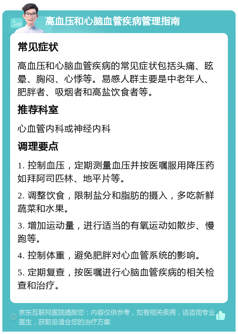 高血压和心脑血管疾病管理指南 常见症状 高血压和心脑血管疾病的常见症状包括头痛、眩晕、胸闷、心悸等。易感人群主要是中老年人、肥胖者、吸烟者和高盐饮食者等。 推荐科室 心血管内科或神经内科 调理要点 1. 控制血压，定期测量血压并按医嘱服用降压药如拜阿司匹林、地平片等。 2. 调整饮食，限制盐分和脂肪的摄入，多吃新鲜蔬菜和水果。 3. 增加运动量，进行适当的有氧运动如散步、慢跑等。 4. 控制体重，避免肥胖对心血管系统的影响。 5. 定期复查，按医嘱进行心脑血管疾病的相关检查和治疗。