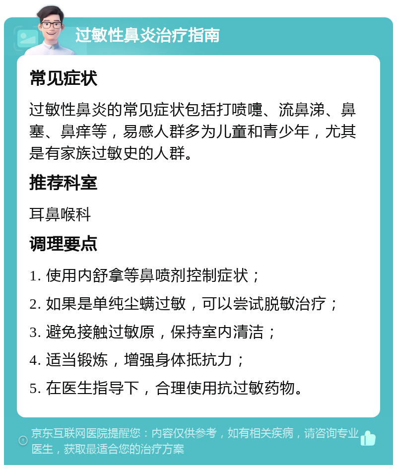 过敏性鼻炎治疗指南 常见症状 过敏性鼻炎的常见症状包括打喷嚏、流鼻涕、鼻塞、鼻痒等，易感人群多为儿童和青少年，尤其是有家族过敏史的人群。 推荐科室 耳鼻喉科 调理要点 1. 使用内舒拿等鼻喷剂控制症状； 2. 如果是单纯尘螨过敏，可以尝试脱敏治疗； 3. 避免接触过敏原，保持室内清洁； 4. 适当锻炼，增强身体抵抗力； 5. 在医生指导下，合理使用抗过敏药物。