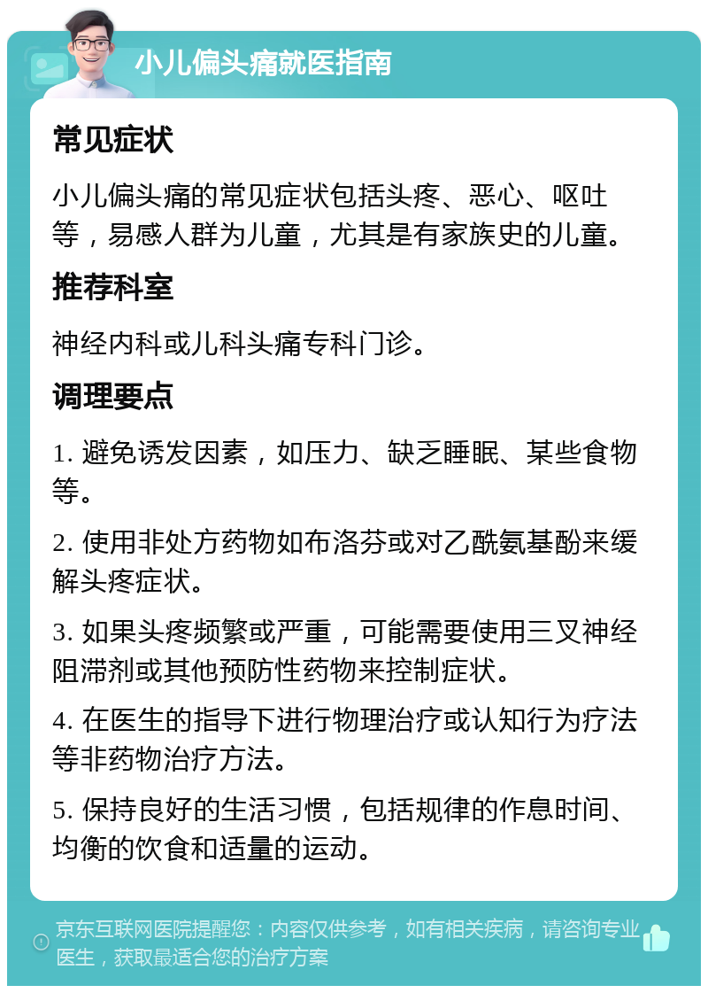 小儿偏头痛就医指南 常见症状 小儿偏头痛的常见症状包括头疼、恶心、呕吐等，易感人群为儿童，尤其是有家族史的儿童。 推荐科室 神经内科或儿科头痛专科门诊。 调理要点 1. 避免诱发因素，如压力、缺乏睡眠、某些食物等。 2. 使用非处方药物如布洛芬或对乙酰氨基酚来缓解头疼症状。 3. 如果头疼频繁或严重，可能需要使用三叉神经阻滞剂或其他预防性药物来控制症状。 4. 在医生的指导下进行物理治疗或认知行为疗法等非药物治疗方法。 5. 保持良好的生活习惯，包括规律的作息时间、均衡的饮食和适量的运动。