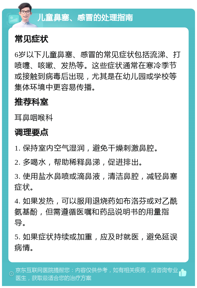 儿童鼻塞、感冒的处理指南 常见症状 6岁以下儿童鼻塞、感冒的常见症状包括流涕、打喷嚏、咳嗽、发热等。这些症状通常在寒冷季节或接触到病毒后出现，尤其是在幼儿园或学校等集体环境中更容易传播。 推荐科室 耳鼻咽喉科 调理要点 1. 保持室内空气湿润，避免干燥刺激鼻腔。 2. 多喝水，帮助稀释鼻涕，促进排出。 3. 使用盐水鼻喷或滴鼻液，清洁鼻腔，减轻鼻塞症状。 4. 如果发热，可以服用退烧药如布洛芬或对乙酰氨基酚，但需遵循医嘱和药品说明书的用量指导。 5. 如果症状持续或加重，应及时就医，避免延误病情。