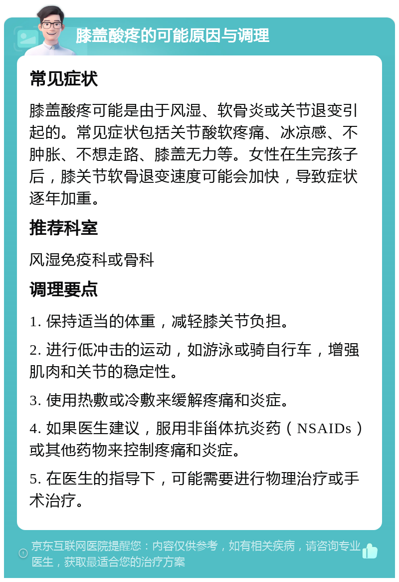 膝盖酸疼的可能原因与调理 常见症状 膝盖酸疼可能是由于风湿、软骨炎或关节退变引起的。常见症状包括关节酸软疼痛、冰凉感、不肿胀、不想走路、膝盖无力等。女性在生完孩子后，膝关节软骨退变速度可能会加快，导致症状逐年加重。 推荐科室 风湿免疫科或骨科 调理要点 1. 保持适当的体重，减轻膝关节负担。 2. 进行低冲击的运动，如游泳或骑自行车，增强肌肉和关节的稳定性。 3. 使用热敷或冷敷来缓解疼痛和炎症。 4. 如果医生建议，服用非甾体抗炎药（NSAIDs）或其他药物来控制疼痛和炎症。 5. 在医生的指导下，可能需要进行物理治疗或手术治疗。