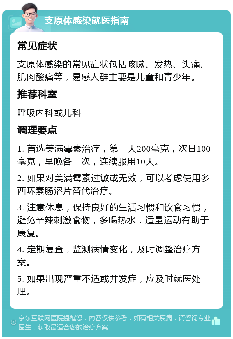 支原体感染就医指南 常见症状 支原体感染的常见症状包括咳嗽、发热、头痛、肌肉酸痛等，易感人群主要是儿童和青少年。 推荐科室 呼吸内科或儿科 调理要点 1. 首选美满霉素治疗，第一天200毫克，次日100毫克，早晚各一次，连续服用10天。 2. 如果对美满霉素过敏或无效，可以考虑使用多西环素肠溶片替代治疗。 3. 注意休息，保持良好的生活习惯和饮食习惯，避免辛辣刺激食物，多喝热水，适量运动有助于康复。 4. 定期复查，监测病情变化，及时调整治疗方案。 5. 如果出现严重不适或并发症，应及时就医处理。