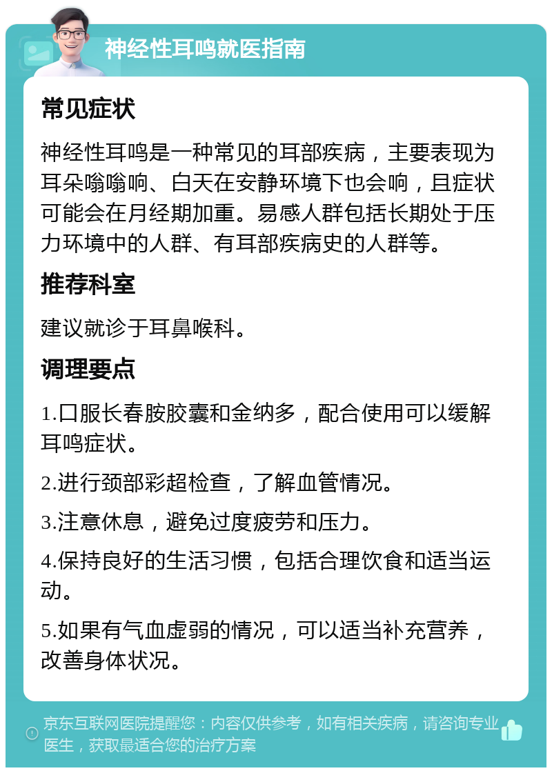 神经性耳鸣就医指南 常见症状 神经性耳鸣是一种常见的耳部疾病，主要表现为耳朵嗡嗡响、白天在安静环境下也会响，且症状可能会在月经期加重。易感人群包括长期处于压力环境中的人群、有耳部疾病史的人群等。 推荐科室 建议就诊于耳鼻喉科。 调理要点 1.口服长春胺胶囊和金纳多，配合使用可以缓解耳鸣症状。 2.进行颈部彩超检查，了解血管情况。 3.注意休息，避免过度疲劳和压力。 4.保持良好的生活习惯，包括合理饮食和适当运动。 5.如果有气血虚弱的情况，可以适当补充营养，改善身体状况。