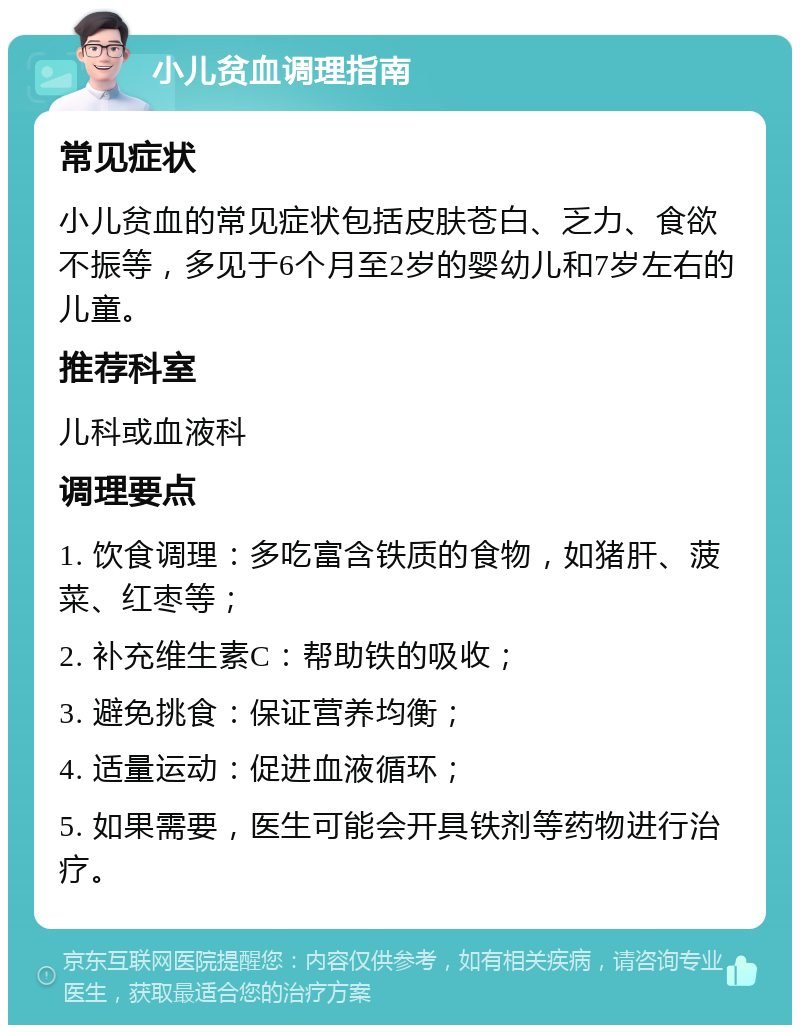 小儿贫血调理指南 常见症状 小儿贫血的常见症状包括皮肤苍白、乏力、食欲不振等，多见于6个月至2岁的婴幼儿和7岁左右的儿童。 推荐科室 儿科或血液科 调理要点 1. 饮食调理：多吃富含铁质的食物，如猪肝、菠菜、红枣等； 2. 补充维生素C：帮助铁的吸收； 3. 避免挑食：保证营养均衡； 4. 适量运动：促进血液循环； 5. 如果需要，医生可能会开具铁剂等药物进行治疗。