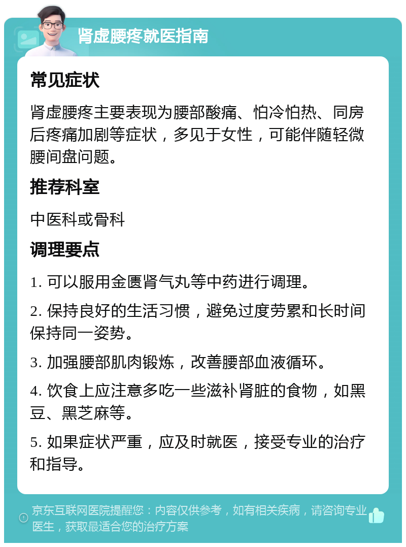 肾虚腰疼就医指南 常见症状 肾虚腰疼主要表现为腰部酸痛、怕冷怕热、同房后疼痛加剧等症状，多见于女性，可能伴随轻微腰间盘问题。 推荐科室 中医科或骨科 调理要点 1. 可以服用金匮肾气丸等中药进行调理。 2. 保持良好的生活习惯，避免过度劳累和长时间保持同一姿势。 3. 加强腰部肌肉锻炼，改善腰部血液循环。 4. 饮食上应注意多吃一些滋补肾脏的食物，如黑豆、黑芝麻等。 5. 如果症状严重，应及时就医，接受专业的治疗和指导。