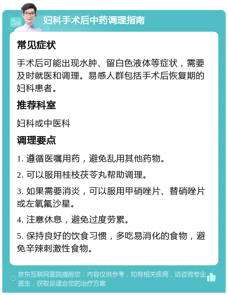 妇科手术后中药调理指南 常见症状 手术后可能出现水肿、留白色液体等症状，需要及时就医和调理。易感人群包括手术后恢复期的妇科患者。 推荐科室 妇科或中医科 调理要点 1. 遵循医嘱用药，避免乱用其他药物。 2. 可以服用桂枝茯苓丸帮助调理。 3. 如果需要消炎，可以服用甲硝唑片、替硝唑片或左氧氟沙星。 4. 注意休息，避免过度劳累。 5. 保持良好的饮食习惯，多吃易消化的食物，避免辛辣刺激性食物。