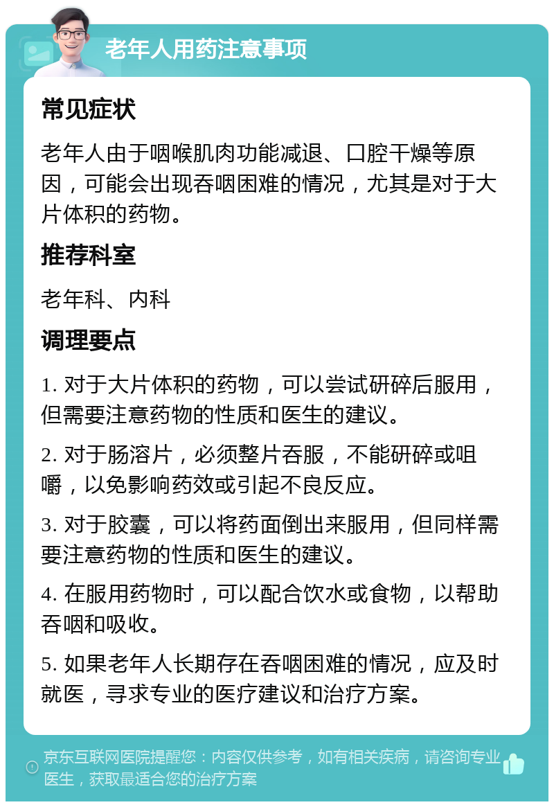 老年人用药注意事项 常见症状 老年人由于咽喉肌肉功能减退、口腔干燥等原因，可能会出现吞咽困难的情况，尤其是对于大片体积的药物。 推荐科室 老年科、内科 调理要点 1. 对于大片体积的药物，可以尝试研碎后服用，但需要注意药物的性质和医生的建议。 2. 对于肠溶片，必须整片吞服，不能研碎或咀嚼，以免影响药效或引起不良反应。 3. 对于胶囊，可以将药面倒出来服用，但同样需要注意药物的性质和医生的建议。 4. 在服用药物时，可以配合饮水或食物，以帮助吞咽和吸收。 5. 如果老年人长期存在吞咽困难的情况，应及时就医，寻求专业的医疗建议和治疗方案。