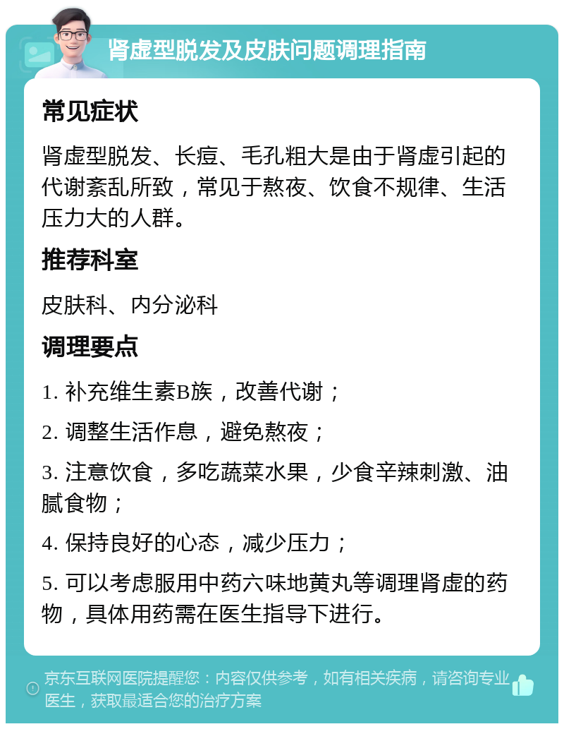 肾虚型脱发及皮肤问题调理指南 常见症状 肾虚型脱发、长痘、毛孔粗大是由于肾虚引起的代谢紊乱所致，常见于熬夜、饮食不规律、生活压力大的人群。 推荐科室 皮肤科、内分泌科 调理要点 1. 补充维生素B族，改善代谢； 2. 调整生活作息，避免熬夜； 3. 注意饮食，多吃蔬菜水果，少食辛辣刺激、油腻食物； 4. 保持良好的心态，减少压力； 5. 可以考虑服用中药六味地黄丸等调理肾虚的药物，具体用药需在医生指导下进行。