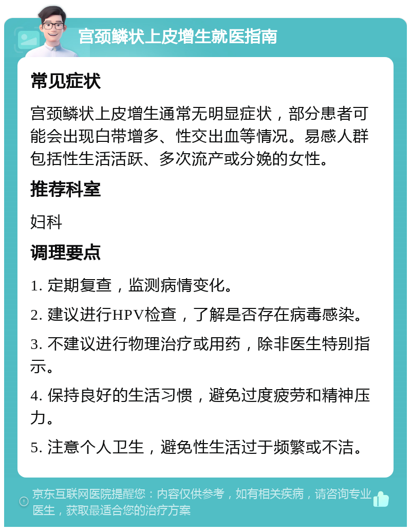 宫颈鳞状上皮增生就医指南 常见症状 宫颈鳞状上皮增生通常无明显症状，部分患者可能会出现白带增多、性交出血等情况。易感人群包括性生活活跃、多次流产或分娩的女性。 推荐科室 妇科 调理要点 1. 定期复查，监测病情变化。 2. 建议进行HPV检查，了解是否存在病毒感染。 3. 不建议进行物理治疗或用药，除非医生特别指示。 4. 保持良好的生活习惯，避免过度疲劳和精神压力。 5. 注意个人卫生，避免性生活过于频繁或不洁。