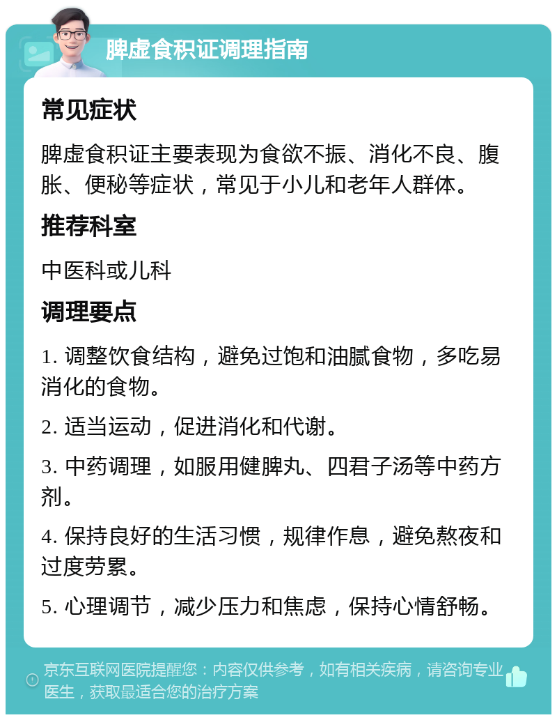 脾虚食积证调理指南 常见症状 脾虚食积证主要表现为食欲不振、消化不良、腹胀、便秘等症状，常见于小儿和老年人群体。 推荐科室 中医科或儿科 调理要点 1. 调整饮食结构，避免过饱和油腻食物，多吃易消化的食物。 2. 适当运动，促进消化和代谢。 3. 中药调理，如服用健脾丸、四君子汤等中药方剂。 4. 保持良好的生活习惯，规律作息，避免熬夜和过度劳累。 5. 心理调节，减少压力和焦虑，保持心情舒畅。