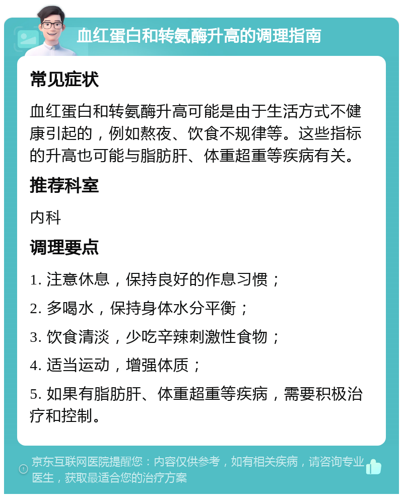 血红蛋白和转氨酶升高的调理指南 常见症状 血红蛋白和转氨酶升高可能是由于生活方式不健康引起的，例如熬夜、饮食不规律等。这些指标的升高也可能与脂肪肝、体重超重等疾病有关。 推荐科室 内科 调理要点 1. 注意休息，保持良好的作息习惯； 2. 多喝水，保持身体水分平衡； 3. 饮食清淡，少吃辛辣刺激性食物； 4. 适当运动，增强体质； 5. 如果有脂肪肝、体重超重等疾病，需要积极治疗和控制。