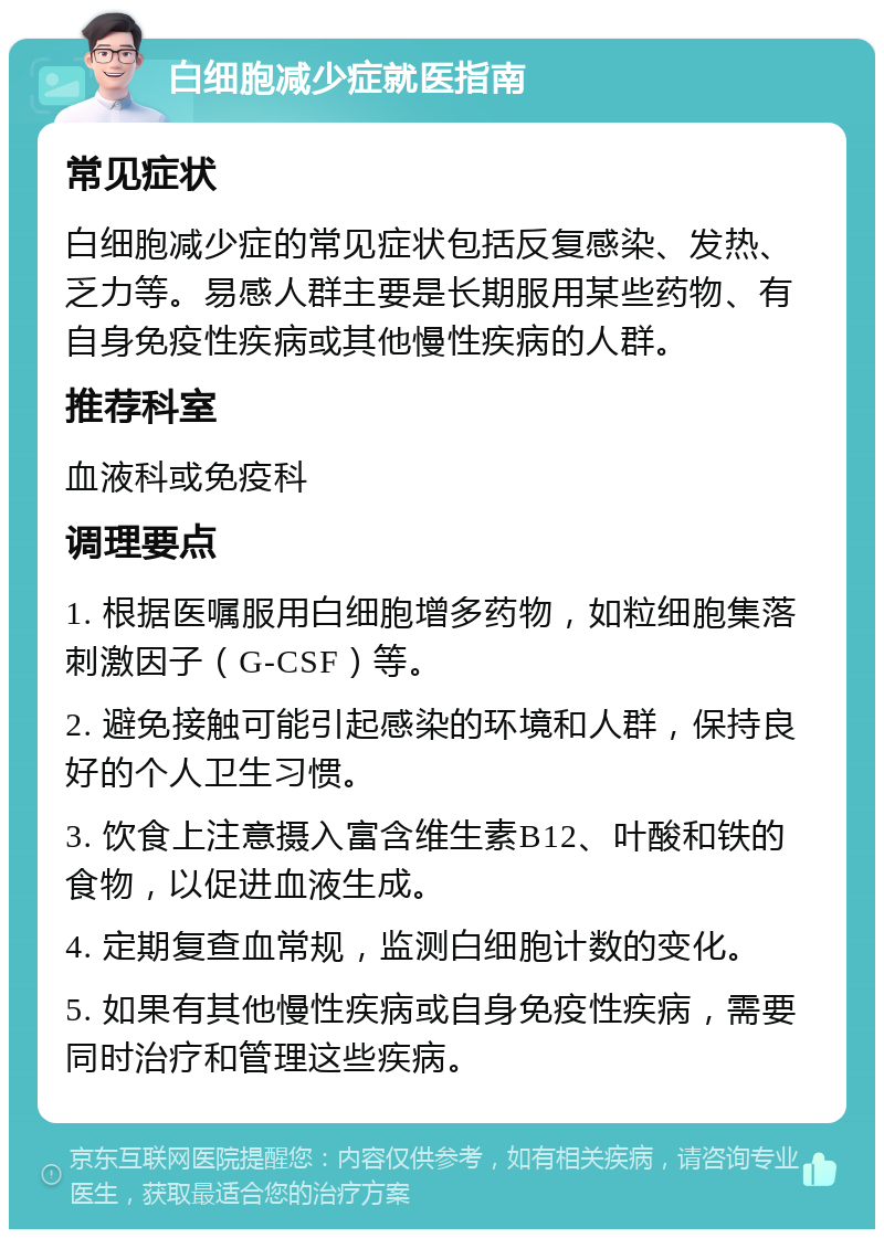 白细胞减少症就医指南 常见症状 白细胞减少症的常见症状包括反复感染、发热、乏力等。易感人群主要是长期服用某些药物、有自身免疫性疾病或其他慢性疾病的人群。 推荐科室 血液科或免疫科 调理要点 1. 根据医嘱服用白细胞增多药物，如粒细胞集落刺激因子（G-CSF）等。 2. 避免接触可能引起感染的环境和人群，保持良好的个人卫生习惯。 3. 饮食上注意摄入富含维生素B12、叶酸和铁的食物，以促进血液生成。 4. 定期复查血常规，监测白细胞计数的变化。 5. 如果有其他慢性疾病或自身免疫性疾病，需要同时治疗和管理这些疾病。