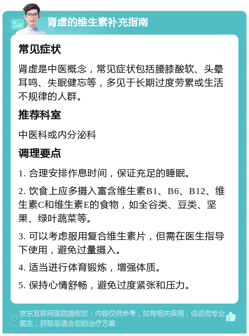 肾虚的维生素补充指南 常见症状 肾虚是中医概念，常见症状包括腰膝酸软、头晕耳鸣、失眠健忘等，多见于长期过度劳累或生活不规律的人群。 推荐科室 中医科或内分泌科 调理要点 1. 合理安排作息时间，保证充足的睡眠。 2. 饮食上应多摄入富含维生素B1、B6、B12、维生素C和维生素E的食物，如全谷类、豆类、坚果、绿叶蔬菜等。 3. 可以考虑服用复合维生素片，但需在医生指导下使用，避免过量摄入。 4. 适当进行体育锻炼，增强体质。 5. 保持心情舒畅，避免过度紧张和压力。