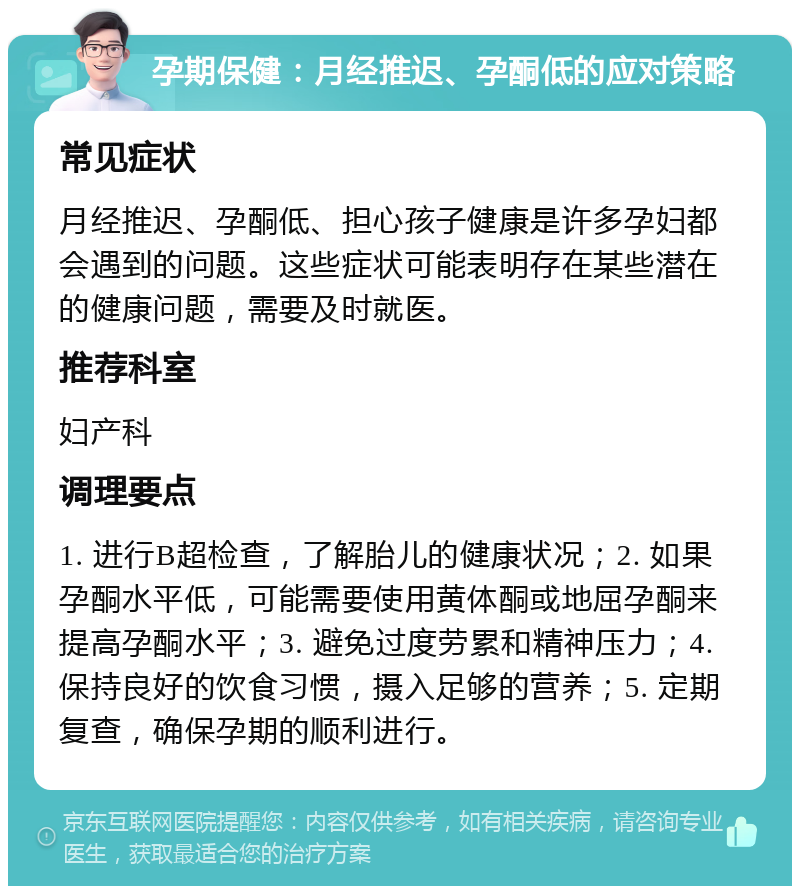 孕期保健：月经推迟、孕酮低的应对策略 常见症状 月经推迟、孕酮低、担心孩子健康是许多孕妇都会遇到的问题。这些症状可能表明存在某些潜在的健康问题，需要及时就医。 推荐科室 妇产科 调理要点 1. 进行B超检查，了解胎儿的健康状况；2. 如果孕酮水平低，可能需要使用黄体酮或地屈孕酮来提高孕酮水平；3. 避免过度劳累和精神压力；4. 保持良好的饮食习惯，摄入足够的营养；5. 定期复查，确保孕期的顺利进行。