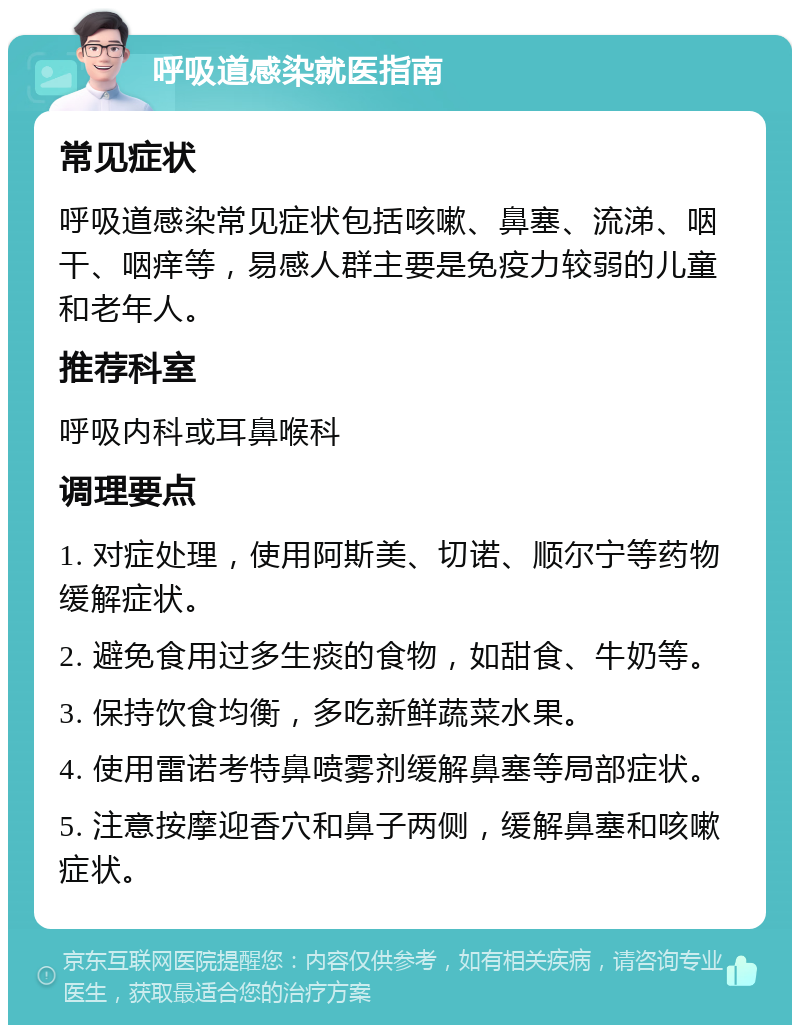 呼吸道感染就医指南 常见症状 呼吸道感染常见症状包括咳嗽、鼻塞、流涕、咽干、咽痒等，易感人群主要是免疫力较弱的儿童和老年人。 推荐科室 呼吸内科或耳鼻喉科 调理要点 1. 对症处理，使用阿斯美、切诺、顺尔宁等药物缓解症状。 2. 避免食用过多生痰的食物，如甜食、牛奶等。 3. 保持饮食均衡，多吃新鲜蔬菜水果。 4. 使用雷诺考特鼻喷雾剂缓解鼻塞等局部症状。 5. 注意按摩迎香穴和鼻子两侧，缓解鼻塞和咳嗽症状。