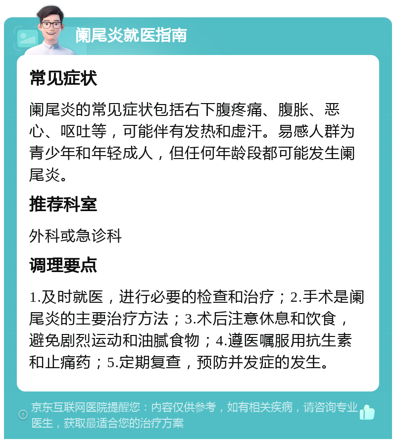 阑尾炎就医指南 常见症状 阑尾炎的常见症状包括右下腹疼痛、腹胀、恶心、呕吐等，可能伴有发热和虚汗。易感人群为青少年和年轻成人，但任何年龄段都可能发生阑尾炎。 推荐科室 外科或急诊科 调理要点 1.及时就医，进行必要的检查和治疗；2.手术是阑尾炎的主要治疗方法；3.术后注意休息和饮食，避免剧烈运动和油腻食物；4.遵医嘱服用抗生素和止痛药；5.定期复查，预防并发症的发生。